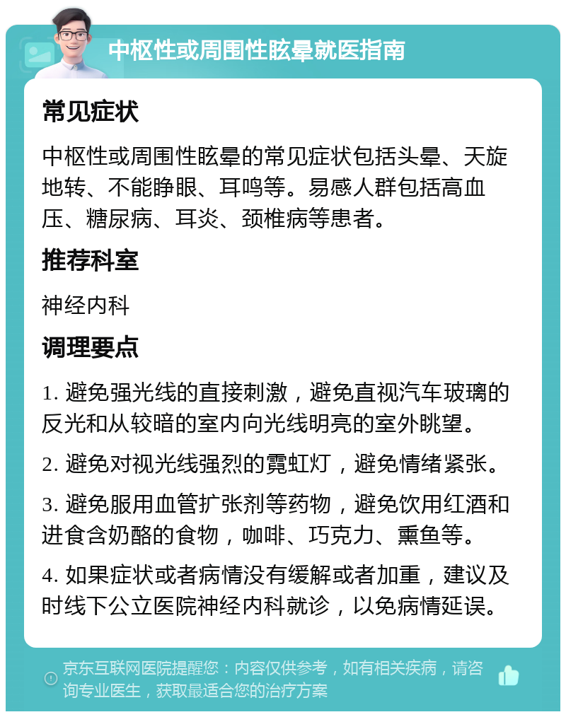 中枢性或周围性眩晕就医指南 常见症状 中枢性或周围性眩晕的常见症状包括头晕、天旋地转、不能睁眼、耳鸣等。易感人群包括高血压、糖尿病、耳炎、颈椎病等患者。 推荐科室 神经内科 调理要点 1. 避免强光线的直接刺激，避免直视汽车玻璃的反光和从较暗的室内向光线明亮的室外眺望。 2. 避免对视光线强烈的霓虹灯，避免情绪紧张。 3. 避免服用血管扩张剂等药物，避免饮用红酒和进食含奶酪的食物，咖啡、巧克力、熏鱼等。 4. 如果症状或者病情没有缓解或者加重，建议及时线下公立医院神经内科就诊，以免病情延误。