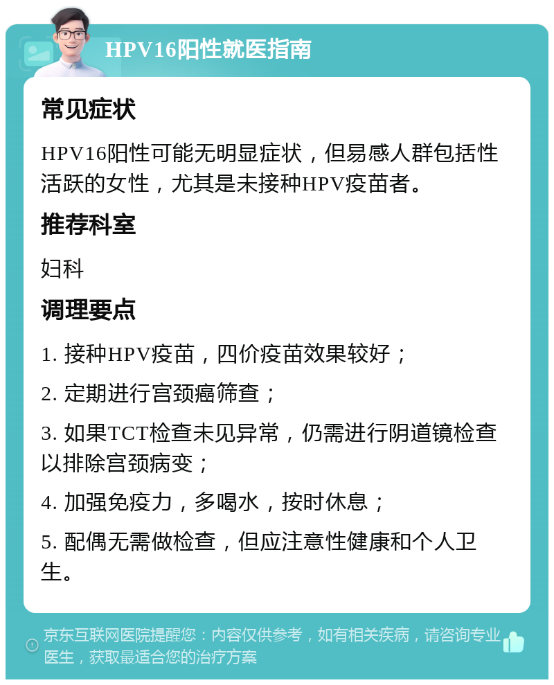 HPV16阳性就医指南 常见症状 HPV16阳性可能无明显症状，但易感人群包括性活跃的女性，尤其是未接种HPV疫苗者。 推荐科室 妇科 调理要点 1. 接种HPV疫苗，四价疫苗效果较好； 2. 定期进行宫颈癌筛查； 3. 如果TCT检查未见异常，仍需进行阴道镜检查以排除宫颈病变； 4. 加强免疫力，多喝水，按时休息； 5. 配偶无需做检查，但应注意性健康和个人卫生。