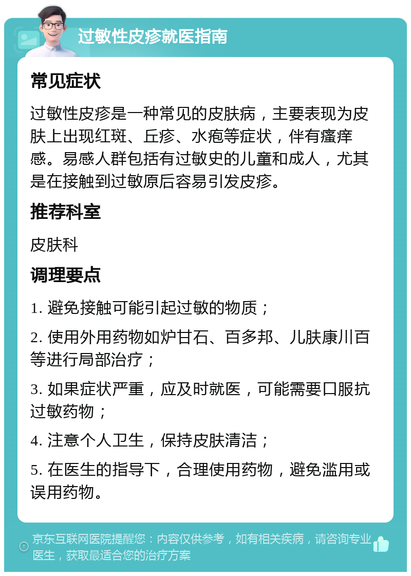 过敏性皮疹就医指南 常见症状 过敏性皮疹是一种常见的皮肤病，主要表现为皮肤上出现红斑、丘疹、水疱等症状，伴有瘙痒感。易感人群包括有过敏史的儿童和成人，尤其是在接触到过敏原后容易引发皮疹。 推荐科室 皮肤科 调理要点 1. 避免接触可能引起过敏的物质； 2. 使用外用药物如炉甘石、百多邦、儿肤康川百等进行局部治疗； 3. 如果症状严重，应及时就医，可能需要口服抗过敏药物； 4. 注意个人卫生，保持皮肤清洁； 5. 在医生的指导下，合理使用药物，避免滥用或误用药物。