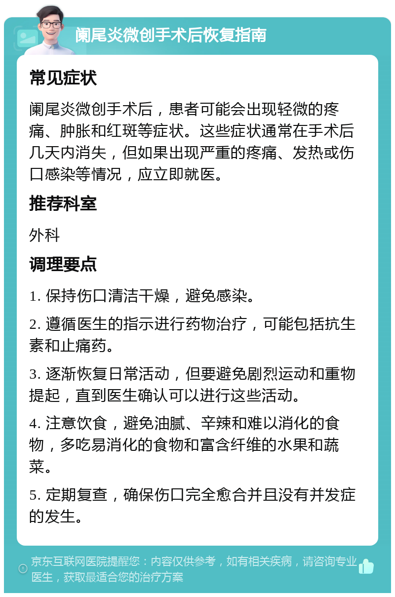 阑尾炎微创手术后恢复指南 常见症状 阑尾炎微创手术后，患者可能会出现轻微的疼痛、肿胀和红斑等症状。这些症状通常在手术后几天内消失，但如果出现严重的疼痛、发热或伤口感染等情况，应立即就医。 推荐科室 外科 调理要点 1. 保持伤口清洁干燥，避免感染。 2. 遵循医生的指示进行药物治疗，可能包括抗生素和止痛药。 3. 逐渐恢复日常活动，但要避免剧烈运动和重物提起，直到医生确认可以进行这些活动。 4. 注意饮食，避免油腻、辛辣和难以消化的食物，多吃易消化的食物和富含纤维的水果和蔬菜。 5. 定期复查，确保伤口完全愈合并且没有并发症的发生。