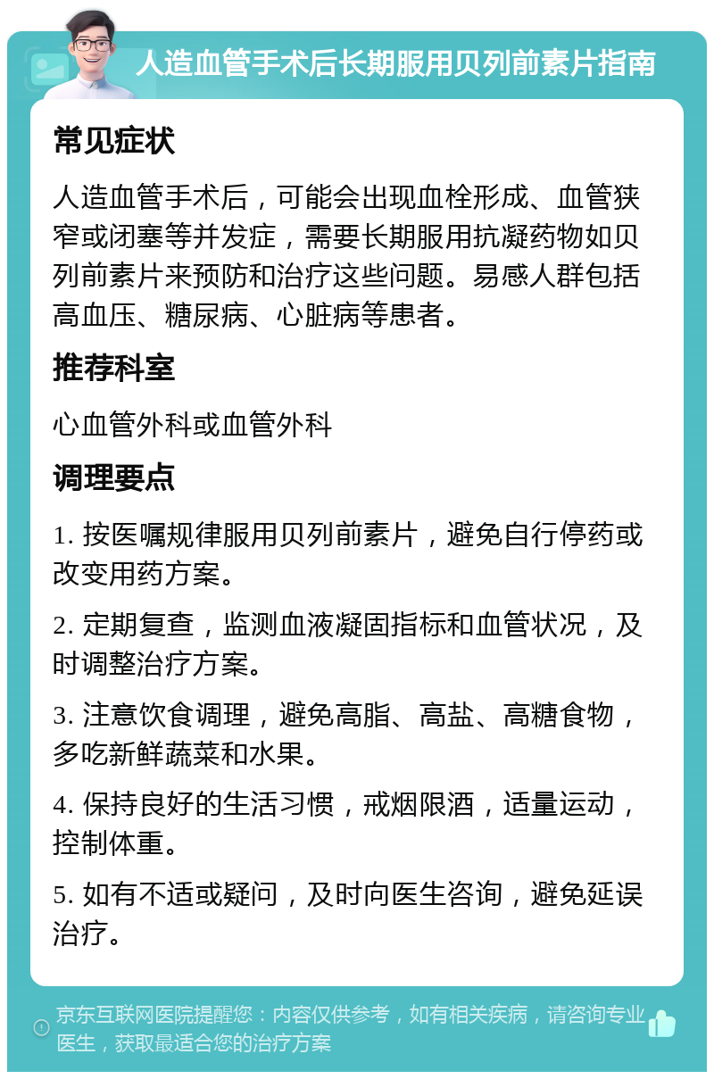 人造血管手术后长期服用贝列前素片指南 常见症状 人造血管手术后，可能会出现血栓形成、血管狭窄或闭塞等并发症，需要长期服用抗凝药物如贝列前素片来预防和治疗这些问题。易感人群包括高血压、糖尿病、心脏病等患者。 推荐科室 心血管外科或血管外科 调理要点 1. 按医嘱规律服用贝列前素片，避免自行停药或改变用药方案。 2. 定期复查，监测血液凝固指标和血管状况，及时调整治疗方案。 3. 注意饮食调理，避免高脂、高盐、高糖食物，多吃新鲜蔬菜和水果。 4. 保持良好的生活习惯，戒烟限酒，适量运动，控制体重。 5. 如有不适或疑问，及时向医生咨询，避免延误治疗。