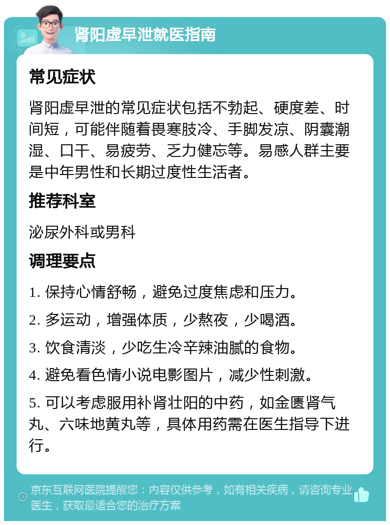 肾阳虚早泄就医指南 常见症状 肾阳虚早泄的常见症状包括不勃起、硬度差、时间短，可能伴随着畏寒肢冷、手脚发凉、阴囊潮湿、口干、易疲劳、乏力健忘等。易感人群主要是中年男性和长期过度性生活者。 推荐科室 泌尿外科或男科 调理要点 1. 保持心情舒畅，避免过度焦虑和压力。 2. 多运动，增强体质，少熬夜，少喝酒。 3. 饮食清淡，少吃生冷辛辣油腻的食物。 4. 避免看色情小说电影图片，减少性刺激。 5. 可以考虑服用补肾壮阳的中药，如金匮肾气丸、六味地黄丸等，具体用药需在医生指导下进行。