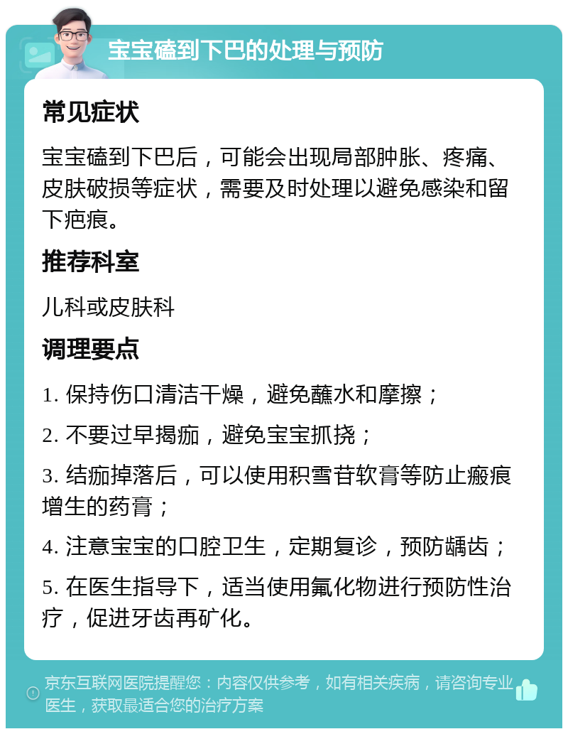 宝宝磕到下巴的处理与预防 常见症状 宝宝磕到下巴后，可能会出现局部肿胀、疼痛、皮肤破损等症状，需要及时处理以避免感染和留下疤痕。 推荐科室 儿科或皮肤科 调理要点 1. 保持伤口清洁干燥，避免蘸水和摩擦； 2. 不要过早揭痂，避免宝宝抓挠； 3. 结痂掉落后，可以使用积雪苷软膏等防止瘢痕增生的药膏； 4. 注意宝宝的口腔卫生，定期复诊，预防龋齿； 5. 在医生指导下，适当使用氟化物进行预防性治疗，促进牙齿再矿化。