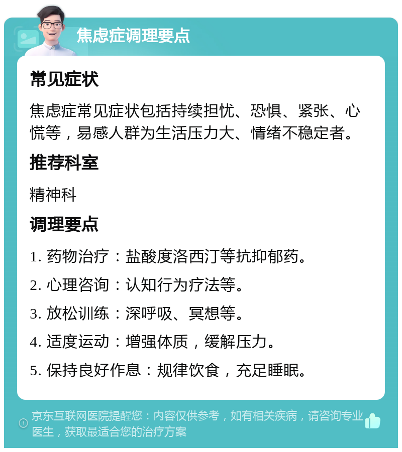焦虑症调理要点 常见症状 焦虑症常见症状包括持续担忧、恐惧、紧张、心慌等，易感人群为生活压力大、情绪不稳定者。 推荐科室 精神科 调理要点 1. 药物治疗：盐酸度洛西汀等抗抑郁药。 2. 心理咨询：认知行为疗法等。 3. 放松训练：深呼吸、冥想等。 4. 适度运动：增强体质，缓解压力。 5. 保持良好作息：规律饮食，充足睡眠。
