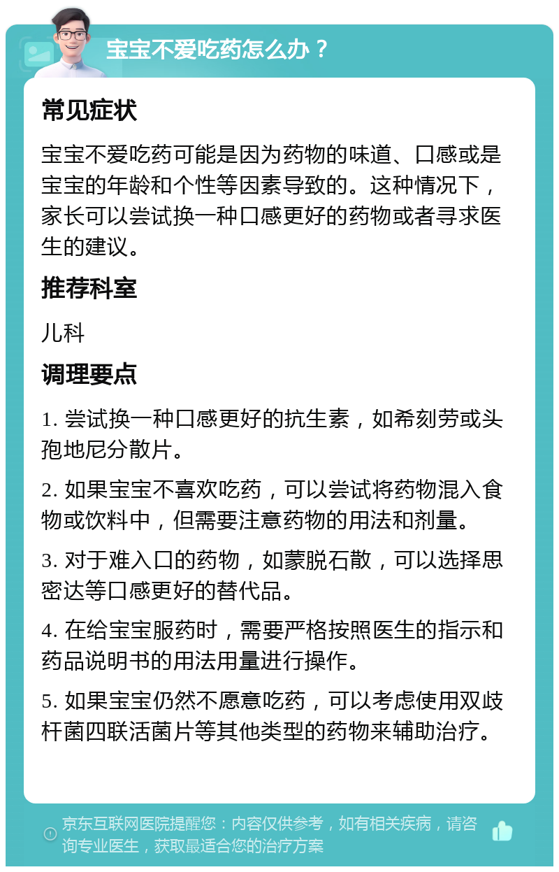 宝宝不爱吃药怎么办？ 常见症状 宝宝不爱吃药可能是因为药物的味道、口感或是宝宝的年龄和个性等因素导致的。这种情况下，家长可以尝试换一种口感更好的药物或者寻求医生的建议。 推荐科室 儿科 调理要点 1. 尝试换一种口感更好的抗生素，如希刻劳或头孢地尼分散片。 2. 如果宝宝不喜欢吃药，可以尝试将药物混入食物或饮料中，但需要注意药物的用法和剂量。 3. 对于难入口的药物，如蒙脱石散，可以选择思密达等口感更好的替代品。 4. 在给宝宝服药时，需要严格按照医生的指示和药品说明书的用法用量进行操作。 5. 如果宝宝仍然不愿意吃药，可以考虑使用双歧杆菌四联活菌片等其他类型的药物来辅助治疗。