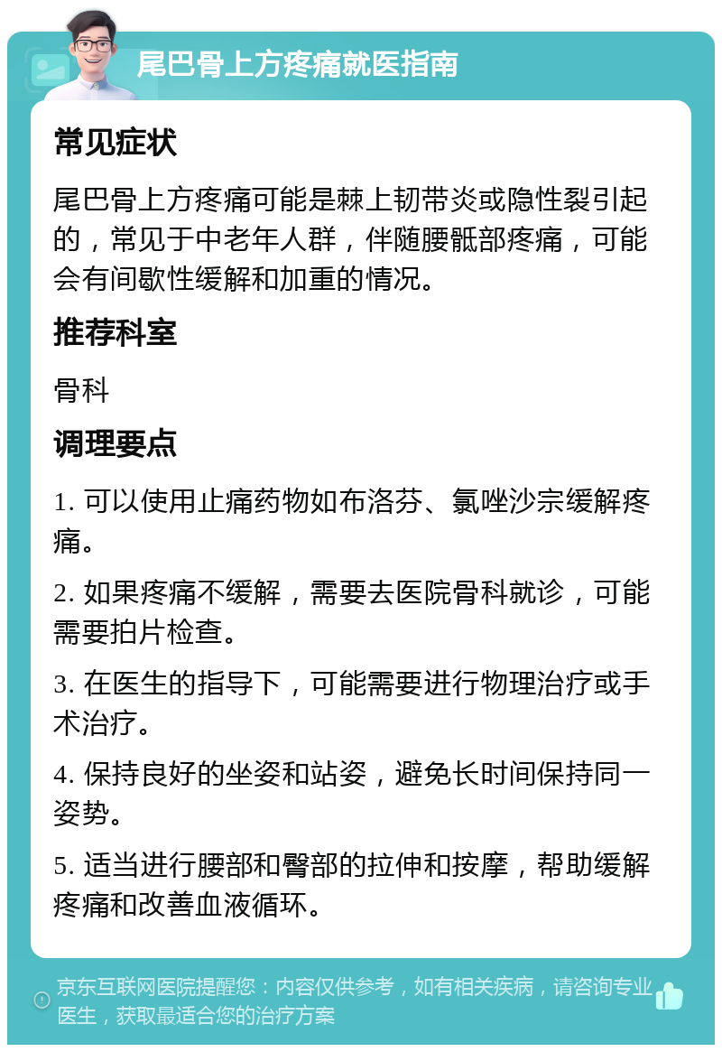 尾巴骨上方疼痛就医指南 常见症状 尾巴骨上方疼痛可能是棘上韧带炎或隐性裂引起的，常见于中老年人群，伴随腰骶部疼痛，可能会有间歇性缓解和加重的情况。 推荐科室 骨科 调理要点 1. 可以使用止痛药物如布洛芬、氯唑沙宗缓解疼痛。 2. 如果疼痛不缓解，需要去医院骨科就诊，可能需要拍片检查。 3. 在医生的指导下，可能需要进行物理治疗或手术治疗。 4. 保持良好的坐姿和站姿，避免长时间保持同一姿势。 5. 适当进行腰部和臀部的拉伸和按摩，帮助缓解疼痛和改善血液循环。