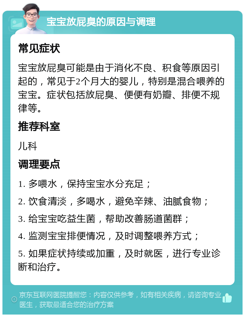 宝宝放屁臭的原因与调理 常见症状 宝宝放屁臭可能是由于消化不良、积食等原因引起的，常见于2个月大的婴儿，特别是混合喂养的宝宝。症状包括放屁臭、便便有奶瓣、排便不规律等。 推荐科室 儿科 调理要点 1. 多喂水，保持宝宝水分充足； 2. 饮食清淡，多喝水，避免辛辣、油腻食物； 3. 给宝宝吃益生菌，帮助改善肠道菌群； 4. 监测宝宝排便情况，及时调整喂养方式； 5. 如果症状持续或加重，及时就医，进行专业诊断和治疗。