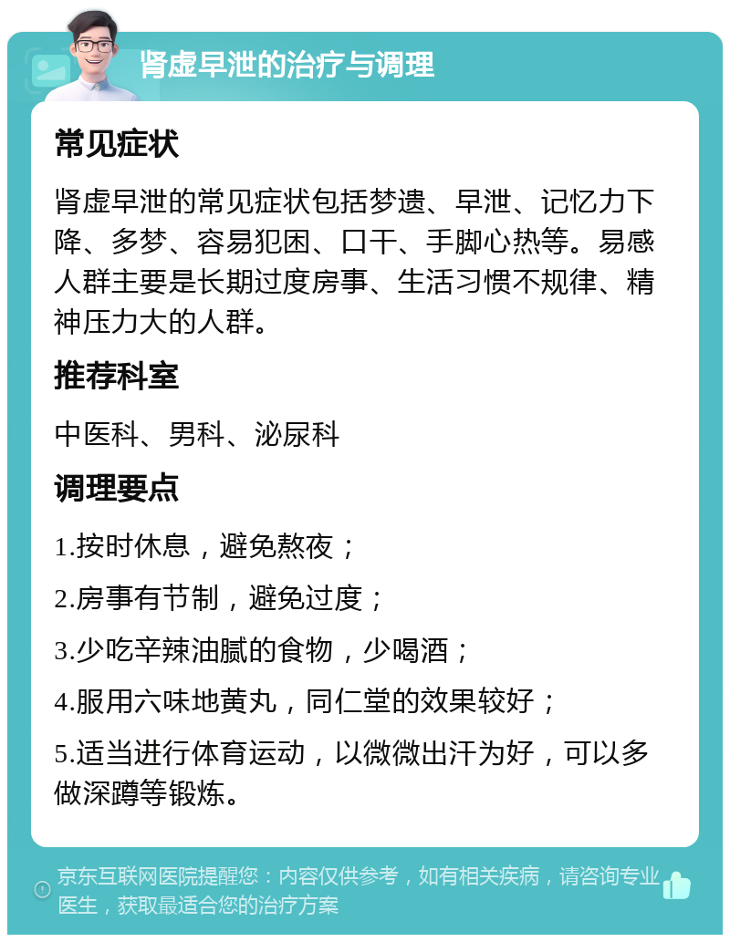 肾虚早泄的治疗与调理 常见症状 肾虚早泄的常见症状包括梦遗、早泄、记忆力下降、多梦、容易犯困、口干、手脚心热等。易感人群主要是长期过度房事、生活习惯不规律、精神压力大的人群。 推荐科室 中医科、男科、泌尿科 调理要点 1.按时休息，避免熬夜； 2.房事有节制，避免过度； 3.少吃辛辣油腻的食物，少喝酒； 4.服用六味地黄丸，同仁堂的效果较好； 5.适当进行体育运动，以微微出汗为好，可以多做深蹲等锻炼。