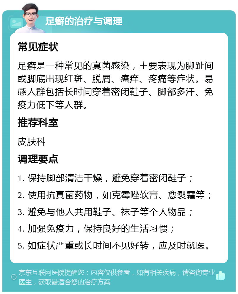 足癣的治疗与调理 常见症状 足癣是一种常见的真菌感染，主要表现为脚趾间或脚底出现红斑、脱屑、瘙痒、疼痛等症状。易感人群包括长时间穿着密闭鞋子、脚部多汗、免疫力低下等人群。 推荐科室 皮肤科 调理要点 1. 保持脚部清洁干燥，避免穿着密闭鞋子； 2. 使用抗真菌药物，如克霉唑软膏、愈裂霜等； 3. 避免与他人共用鞋子、袜子等个人物品； 4. 加强免疫力，保持良好的生活习惯； 5. 如症状严重或长时间不见好转，应及时就医。