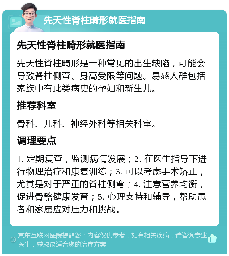 先天性脊柱畸形就医指南 先天性脊柱畸形就医指南 先天性脊柱畸形是一种常见的出生缺陷，可能会导致脊柱侧弯、身高受限等问题。易感人群包括家族中有此类病史的孕妇和新生儿。 推荐科室 骨科、儿科、神经外科等相关科室。 调理要点 1. 定期复查，监测病情发展；2. 在医生指导下进行物理治疗和康复训练；3. 可以考虑手术矫正，尤其是对于严重的脊柱侧弯；4. 注意营养均衡，促进骨骼健康发育；5. 心理支持和辅导，帮助患者和家属应对压力和挑战。