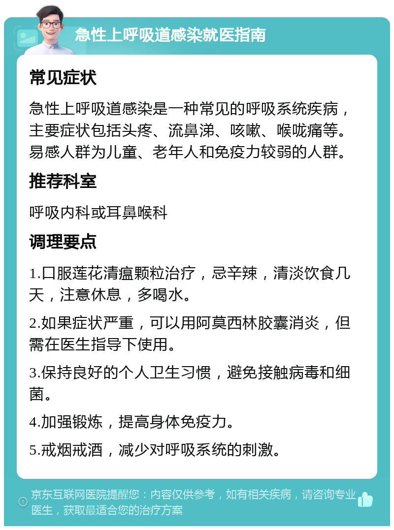 急性上呼吸道感染就医指南 常见症状 急性上呼吸道感染是一种常见的呼吸系统疾病，主要症状包括头疼、流鼻涕、咳嗽、喉咙痛等。易感人群为儿童、老年人和免疫力较弱的人群。 推荐科室 呼吸内科或耳鼻喉科 调理要点 1.口服莲花清瘟颗粒治疗，忌辛辣，清淡饮食几天，注意休息，多喝水。 2.如果症状严重，可以用阿莫西林胶囊消炎，但需在医生指导下使用。 3.保持良好的个人卫生习惯，避免接触病毒和细菌。 4.加强锻炼，提高身体免疫力。 5.戒烟戒酒，减少对呼吸系统的刺激。