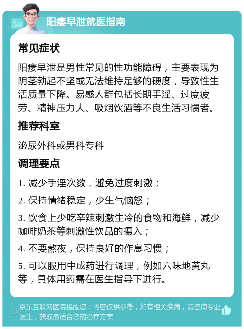 阳痿早泄就医指南 常见症状 阳痿早泄是男性常见的性功能障碍，主要表现为阴茎勃起不坚或无法维持足够的硬度，导致性生活质量下降。易感人群包括长期手淫、过度疲劳、精神压力大、吸烟饮酒等不良生活习惯者。 推荐科室 泌尿外科或男科专科 调理要点 1. 减少手淫次数，避免过度刺激； 2. 保持情绪稳定，少生气恼怒； 3. 饮食上少吃辛辣刺激生冷的食物和海鲜，减少咖啡奶茶等刺激性饮品的摄入； 4. 不要熬夜，保持良好的作息习惯； 5. 可以服用中成药进行调理，例如六味地黄丸等，具体用药需在医生指导下进行。