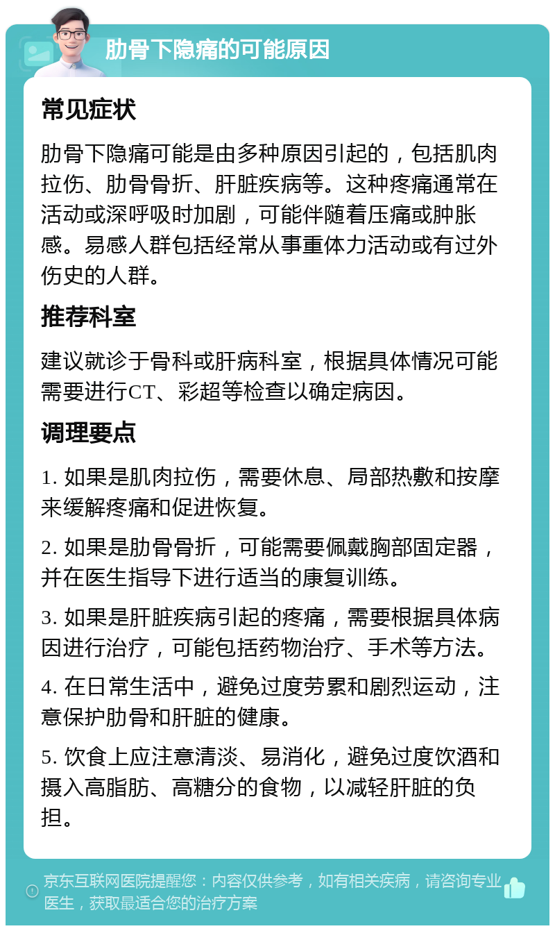 肋骨下隐痛的可能原因 常见症状 肋骨下隐痛可能是由多种原因引起的，包括肌肉拉伤、肋骨骨折、肝脏疾病等。这种疼痛通常在活动或深呼吸时加剧，可能伴随着压痛或肿胀感。易感人群包括经常从事重体力活动或有过外伤史的人群。 推荐科室 建议就诊于骨科或肝病科室，根据具体情况可能需要进行CT、彩超等检查以确定病因。 调理要点 1. 如果是肌肉拉伤，需要休息、局部热敷和按摩来缓解疼痛和促进恢复。 2. 如果是肋骨骨折，可能需要佩戴胸部固定器，并在医生指导下进行适当的康复训练。 3. 如果是肝脏疾病引起的疼痛，需要根据具体病因进行治疗，可能包括药物治疗、手术等方法。 4. 在日常生活中，避免过度劳累和剧烈运动，注意保护肋骨和肝脏的健康。 5. 饮食上应注意清淡、易消化，避免过度饮酒和摄入高脂肪、高糖分的食物，以减轻肝脏的负担。