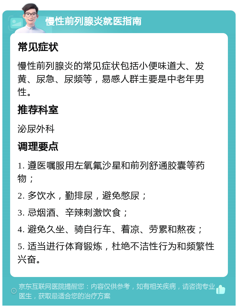 慢性前列腺炎就医指南 常见症状 慢性前列腺炎的常见症状包括小便味道大、发黄、尿急、尿频等，易感人群主要是中老年男性。 推荐科室 泌尿外科 调理要点 1. 遵医嘱服用左氧氟沙星和前列舒通胶囊等药物； 2. 多饮水，勤排尿，避免憋尿； 3. 忌烟酒、辛辣刺激饮食； 4. 避免久坐、骑自行车、着凉、劳累和熬夜； 5. 适当进行体育锻炼，杜绝不洁性行为和频繁性兴奋。