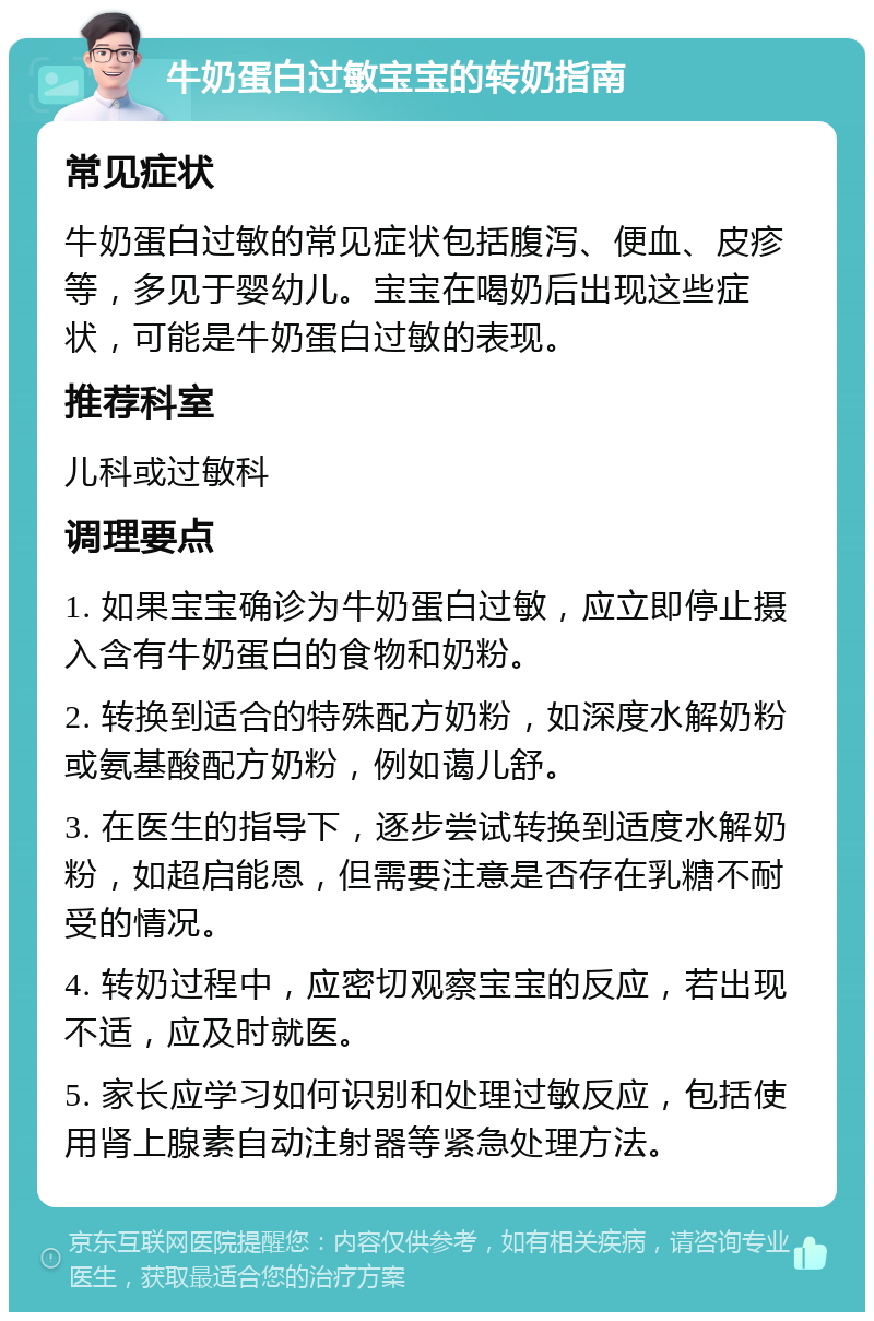 牛奶蛋白过敏宝宝的转奶指南 常见症状 牛奶蛋白过敏的常见症状包括腹泻、便血、皮疹等，多见于婴幼儿。宝宝在喝奶后出现这些症状，可能是牛奶蛋白过敏的表现。 推荐科室 儿科或过敏科 调理要点 1. 如果宝宝确诊为牛奶蛋白过敏，应立即停止摄入含有牛奶蛋白的食物和奶粉。 2. 转换到适合的特殊配方奶粉，如深度水解奶粉或氨基酸配方奶粉，例如蔼儿舒。 3. 在医生的指导下，逐步尝试转换到适度水解奶粉，如超启能恩，但需要注意是否存在乳糖不耐受的情况。 4. 转奶过程中，应密切观察宝宝的反应，若出现不适，应及时就医。 5. 家长应学习如何识别和处理过敏反应，包括使用肾上腺素自动注射器等紧急处理方法。