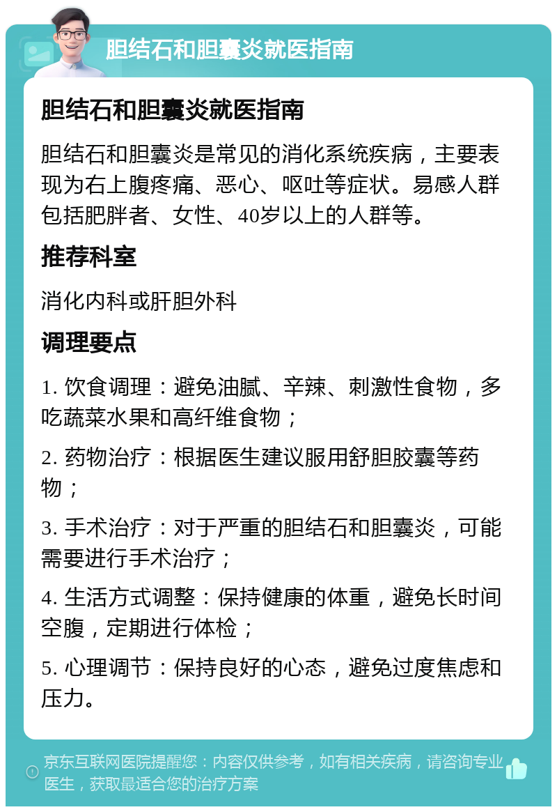 胆结石和胆囊炎就医指南 胆结石和胆囊炎就医指南 胆结石和胆囊炎是常见的消化系统疾病，主要表现为右上腹疼痛、恶心、呕吐等症状。易感人群包括肥胖者、女性、40岁以上的人群等。 推荐科室 消化内科或肝胆外科 调理要点 1. 饮食调理：避免油腻、辛辣、刺激性食物，多吃蔬菜水果和高纤维食物； 2. 药物治疗：根据医生建议服用舒胆胶囊等药物； 3. 手术治疗：对于严重的胆结石和胆囊炎，可能需要进行手术治疗； 4. 生活方式调整：保持健康的体重，避免长时间空腹，定期进行体检； 5. 心理调节：保持良好的心态，避免过度焦虑和压力。