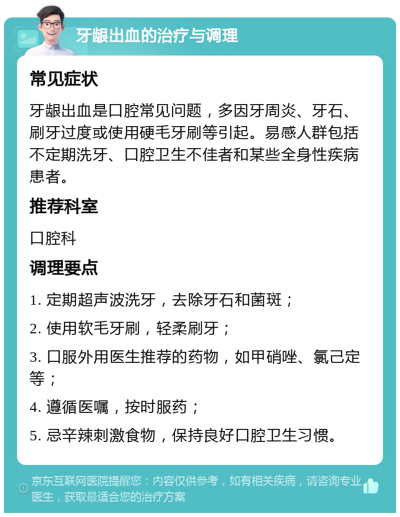 牙龈出血的治疗与调理 常见症状 牙龈出血是口腔常见问题，多因牙周炎、牙石、刷牙过度或使用硬毛牙刷等引起。易感人群包括不定期洗牙、口腔卫生不佳者和某些全身性疾病患者。 推荐科室 口腔科 调理要点 1. 定期超声波洗牙，去除牙石和菌斑； 2. 使用软毛牙刷，轻柔刷牙； 3. 口服外用医生推荐的药物，如甲硝唑、氯己定等； 4. 遵循医嘱，按时服药； 5. 忌辛辣刺激食物，保持良好口腔卫生习惯。