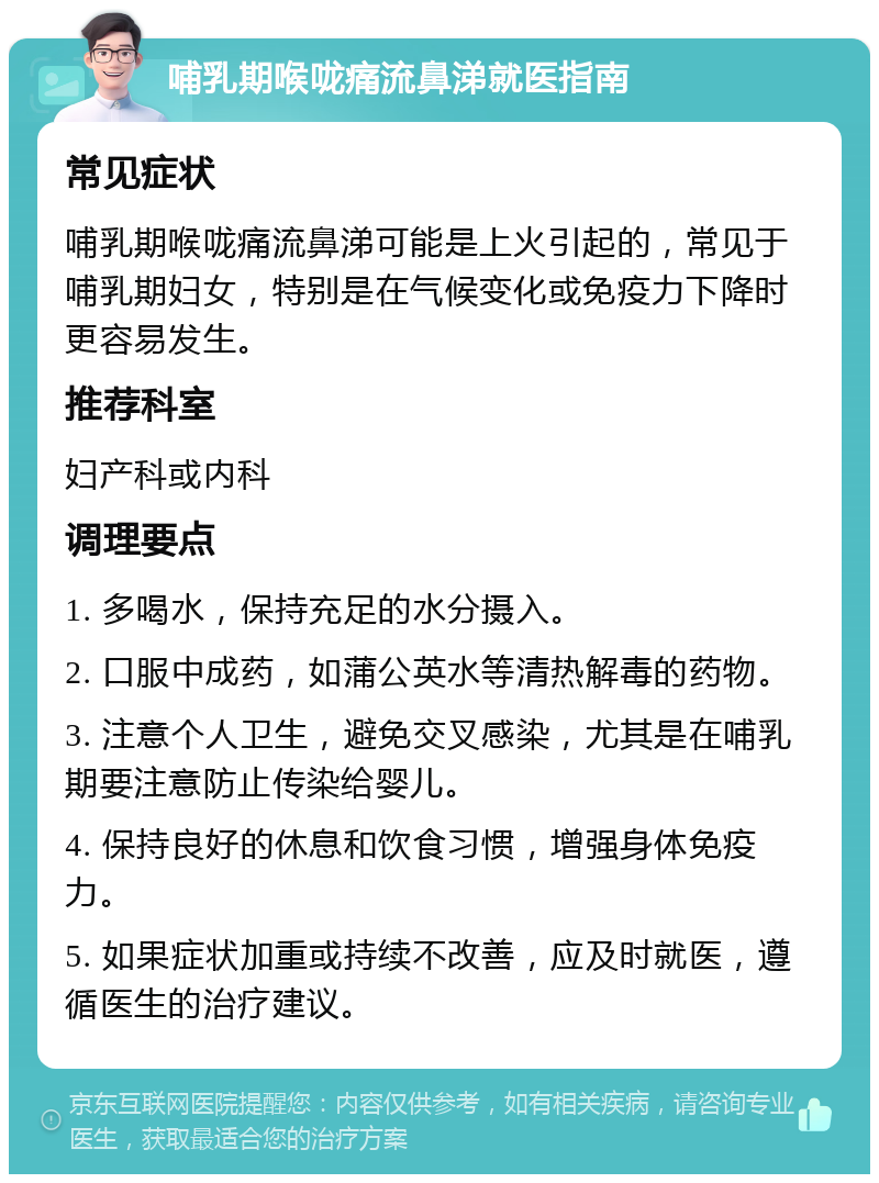 哺乳期喉咙痛流鼻涕就医指南 常见症状 哺乳期喉咙痛流鼻涕可能是上火引起的，常见于哺乳期妇女，特别是在气候变化或免疫力下降时更容易发生。 推荐科室 妇产科或内科 调理要点 1. 多喝水，保持充足的水分摄入。 2. 口服中成药，如蒲公英水等清热解毒的药物。 3. 注意个人卫生，避免交叉感染，尤其是在哺乳期要注意防止传染给婴儿。 4. 保持良好的休息和饮食习惯，增强身体免疫力。 5. 如果症状加重或持续不改善，应及时就医，遵循医生的治疗建议。