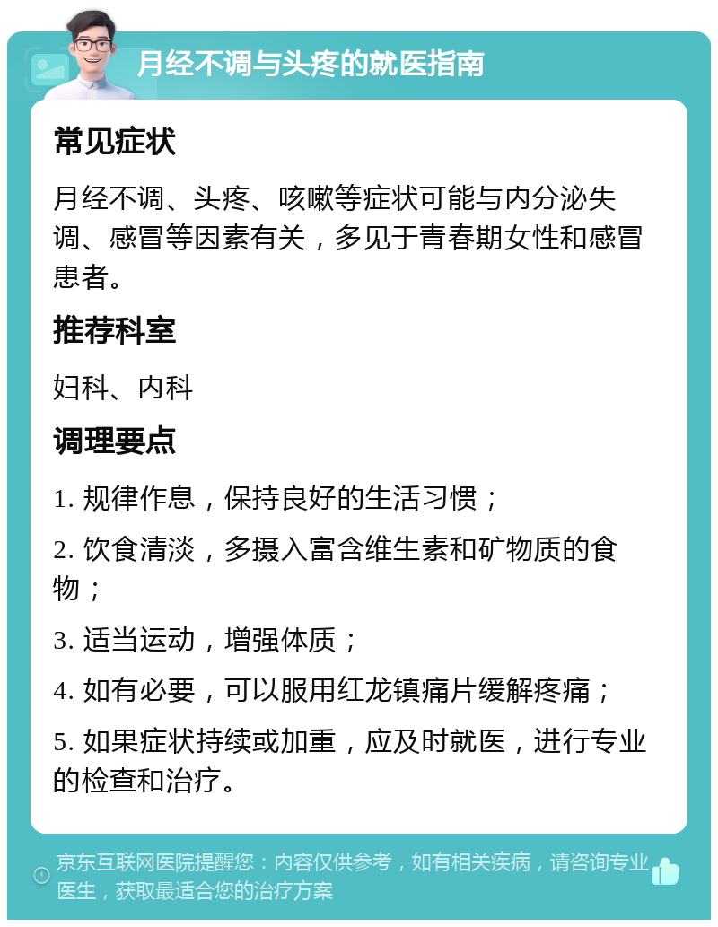 月经不调与头疼的就医指南 常见症状 月经不调、头疼、咳嗽等症状可能与内分泌失调、感冒等因素有关，多见于青春期女性和感冒患者。 推荐科室 妇科、内科 调理要点 1. 规律作息，保持良好的生活习惯； 2. 饮食清淡，多摄入富含维生素和矿物质的食物； 3. 适当运动，增强体质； 4. 如有必要，可以服用红龙镇痛片缓解疼痛； 5. 如果症状持续或加重，应及时就医，进行专业的检查和治疗。