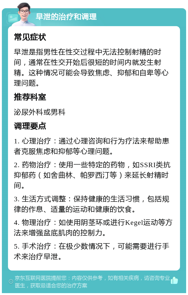 早泄的治疗和调理 常见症状 早泄是指男性在性交过程中无法控制射精的时间，通常在性交开始后很短的时间内就发生射精。这种情况可能会导致焦虑、抑郁和自卑等心理问题。 推荐科室 泌尿外科或男科 调理要点 1. 心理治疗：通过心理咨询和行为疗法来帮助患者克服焦虑和抑郁等心理问题。 2. 药物治疗：使用一些特定的药物，如SSRI类抗抑郁药（如舍曲林、帕罗西汀等）来延长射精时间。 3. 生活方式调整：保持健康的生活习惯，包括规律的作息、适量的运动和健康的饮食。 4. 物理治疗：如使用阴茎环或进行Kegel运动等方法来增强盆底肌肉的控制力。 5. 手术治疗：在极少数情况下，可能需要进行手术来治疗早泄。