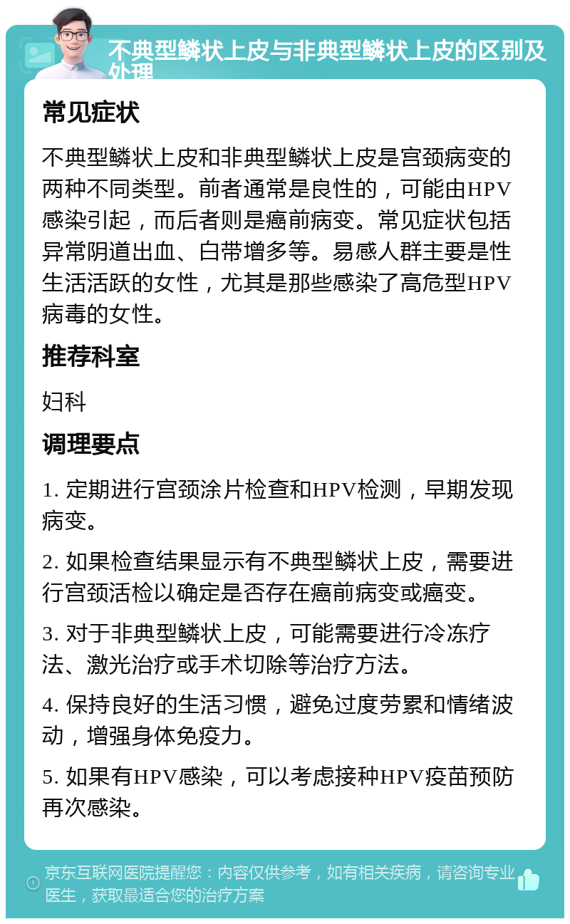 不典型鳞状上皮与非典型鳞状上皮的区别及处理 常见症状 不典型鳞状上皮和非典型鳞状上皮是宫颈病变的两种不同类型。前者通常是良性的，可能由HPV感染引起，而后者则是癌前病变。常见症状包括异常阴道出血、白带增多等。易感人群主要是性生活活跃的女性，尤其是那些感染了高危型HPV病毒的女性。 推荐科室 妇科 调理要点 1. 定期进行宫颈涂片检查和HPV检测，早期发现病变。 2. 如果检查结果显示有不典型鳞状上皮，需要进行宫颈活检以确定是否存在癌前病变或癌变。 3. 对于非典型鳞状上皮，可能需要进行冷冻疗法、激光治疗或手术切除等治疗方法。 4. 保持良好的生活习惯，避免过度劳累和情绪波动，增强身体免疫力。 5. 如果有HPV感染，可以考虑接种HPV疫苗预防再次感染。