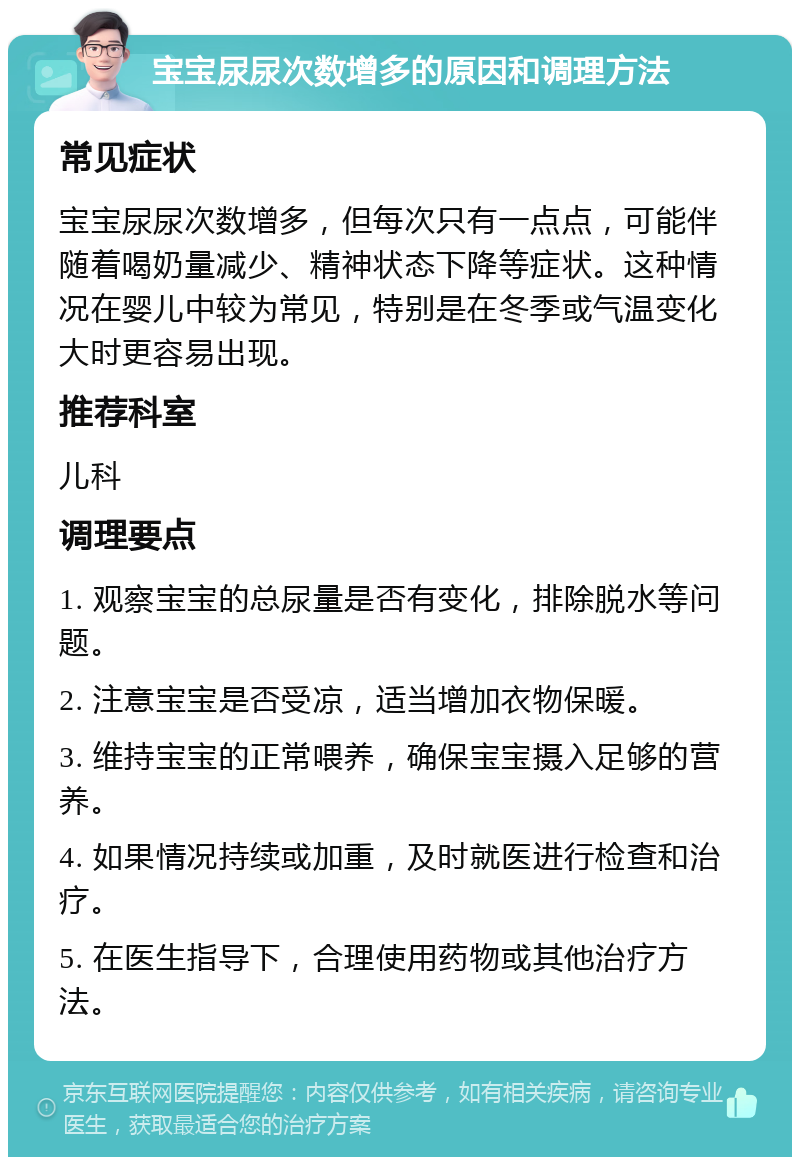 宝宝尿尿次数增多的原因和调理方法 常见症状 宝宝尿尿次数增多，但每次只有一点点，可能伴随着喝奶量减少、精神状态下降等症状。这种情况在婴儿中较为常见，特别是在冬季或气温变化大时更容易出现。 推荐科室 儿科 调理要点 1. 观察宝宝的总尿量是否有变化，排除脱水等问题。 2. 注意宝宝是否受凉，适当增加衣物保暖。 3. 维持宝宝的正常喂养，确保宝宝摄入足够的营养。 4. 如果情况持续或加重，及时就医进行检查和治疗。 5. 在医生指导下，合理使用药物或其他治疗方法。