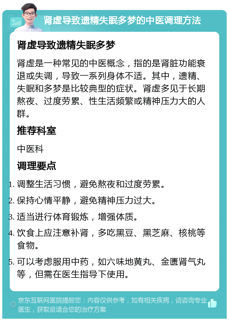 肾虚导致遗精失眠多梦的中医调理方法 肾虚导致遗精失眠多梦 肾虚是一种常见的中医概念，指的是肾脏功能衰退或失调，导致一系列身体不适。其中，遗精、失眠和多梦是比较典型的症状。肾虚多见于长期熬夜、过度劳累、性生活频繁或精神压力大的人群。 推荐科室 中医科 调理要点 调整生活习惯，避免熬夜和过度劳累。 保持心情平静，避免精神压力过大。 适当进行体育锻炼，增强体质。 饮食上应注意补肾，多吃黑豆、黑芝麻、核桃等食物。 可以考虑服用中药，如六味地黄丸、金匮肾气丸等，但需在医生指导下使用。