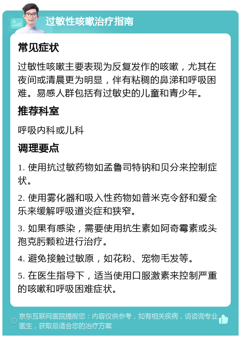 过敏性咳嗽治疗指南 常见症状 过敏性咳嗽主要表现为反复发作的咳嗽，尤其在夜间或清晨更为明显，伴有粘稠的鼻涕和呼吸困难。易感人群包括有过敏史的儿童和青少年。 推荐科室 呼吸内科或儿科 调理要点 1. 使用抗过敏药物如孟鲁司特钠和贝分来控制症状。 2. 使用雾化器和吸入性药物如普米克令舒和爱全乐来缓解呼吸道炎症和狭窄。 3. 如果有感染，需要使用抗生素如阿奇霉素或头孢克肟颗粒进行治疗。 4. 避免接触过敏原，如花粉、宠物毛发等。 5. 在医生指导下，适当使用口服激素来控制严重的咳嗽和呼吸困难症状。