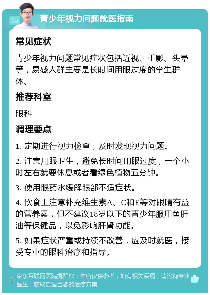 青少年视力问题就医指南 常见症状 青少年视力问题常见症状包括近视、重影、头晕等，易感人群主要是长时间用眼过度的学生群体。 推荐科室 眼科 调理要点 1. 定期进行视力检查，及时发现视力问题。 2. 注意用眼卫生，避免长时间用眼过度，一个小时左右就要休息或者看绿色植物五分钟。 3. 使用眼药水缓解眼部不适症状。 4. 饮食上注意补充维生素A、C和E等对眼睛有益的营养素，但不建议18岁以下的青少年服用鱼肝油等保健品，以免影响肝肾功能。 5. 如果症状严重或持续不改善，应及时就医，接受专业的眼科治疗和指导。