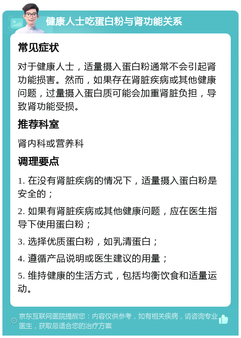 健康人士吃蛋白粉与肾功能关系 常见症状 对于健康人士，适量摄入蛋白粉通常不会引起肾功能损害。然而，如果存在肾脏疾病或其他健康问题，过量摄入蛋白质可能会加重肾脏负担，导致肾功能受损。 推荐科室 肾内科或营养科 调理要点 1. 在没有肾脏疾病的情况下，适量摄入蛋白粉是安全的； 2. 如果有肾脏疾病或其他健康问题，应在医生指导下使用蛋白粉； 3. 选择优质蛋白粉，如乳清蛋白； 4. 遵循产品说明或医生建议的用量； 5. 维持健康的生活方式，包括均衡饮食和适量运动。