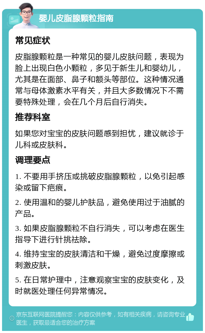 婴儿皮脂腺颗粒指南 常见症状 皮脂腺颗粒是一种常见的婴儿皮肤问题，表现为脸上出现白色小颗粒，多见于新生儿和婴幼儿，尤其是在面部、鼻子和额头等部位。这种情况通常与母体激素水平有关，并且大多数情况下不需要特殊处理，会在几个月后自行消失。 推荐科室 如果您对宝宝的皮肤问题感到担忧，建议就诊于儿科或皮肤科。 调理要点 1. 不要用手挤压或挑破皮脂腺颗粒，以免引起感染或留下疤痕。 2. 使用温和的婴儿护肤品，避免使用过于油腻的产品。 3. 如果皮脂腺颗粒不自行消失，可以考虑在医生指导下进行针挑祛除。 4. 维持宝宝的皮肤清洁和干燥，避免过度摩擦或刺激皮肤。 5. 在日常护理中，注意观察宝宝的皮肤变化，及时就医处理任何异常情况。