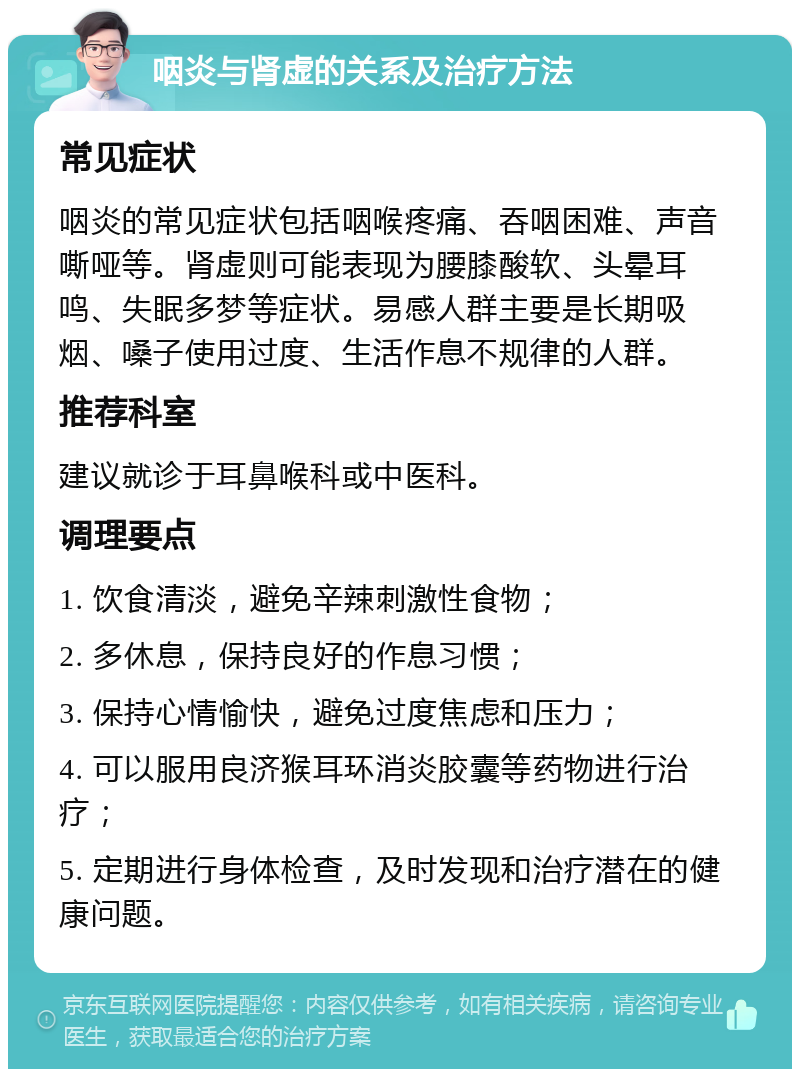 咽炎与肾虚的关系及治疗方法 常见症状 咽炎的常见症状包括咽喉疼痛、吞咽困难、声音嘶哑等。肾虚则可能表现为腰膝酸软、头晕耳鸣、失眠多梦等症状。易感人群主要是长期吸烟、嗓子使用过度、生活作息不规律的人群。 推荐科室 建议就诊于耳鼻喉科或中医科。 调理要点 1. 饮食清淡，避免辛辣刺激性食物； 2. 多休息，保持良好的作息习惯； 3. 保持心情愉快，避免过度焦虑和压力； 4. 可以服用良济猴耳环消炎胶囊等药物进行治疗； 5. 定期进行身体检查，及时发现和治疗潜在的健康问题。