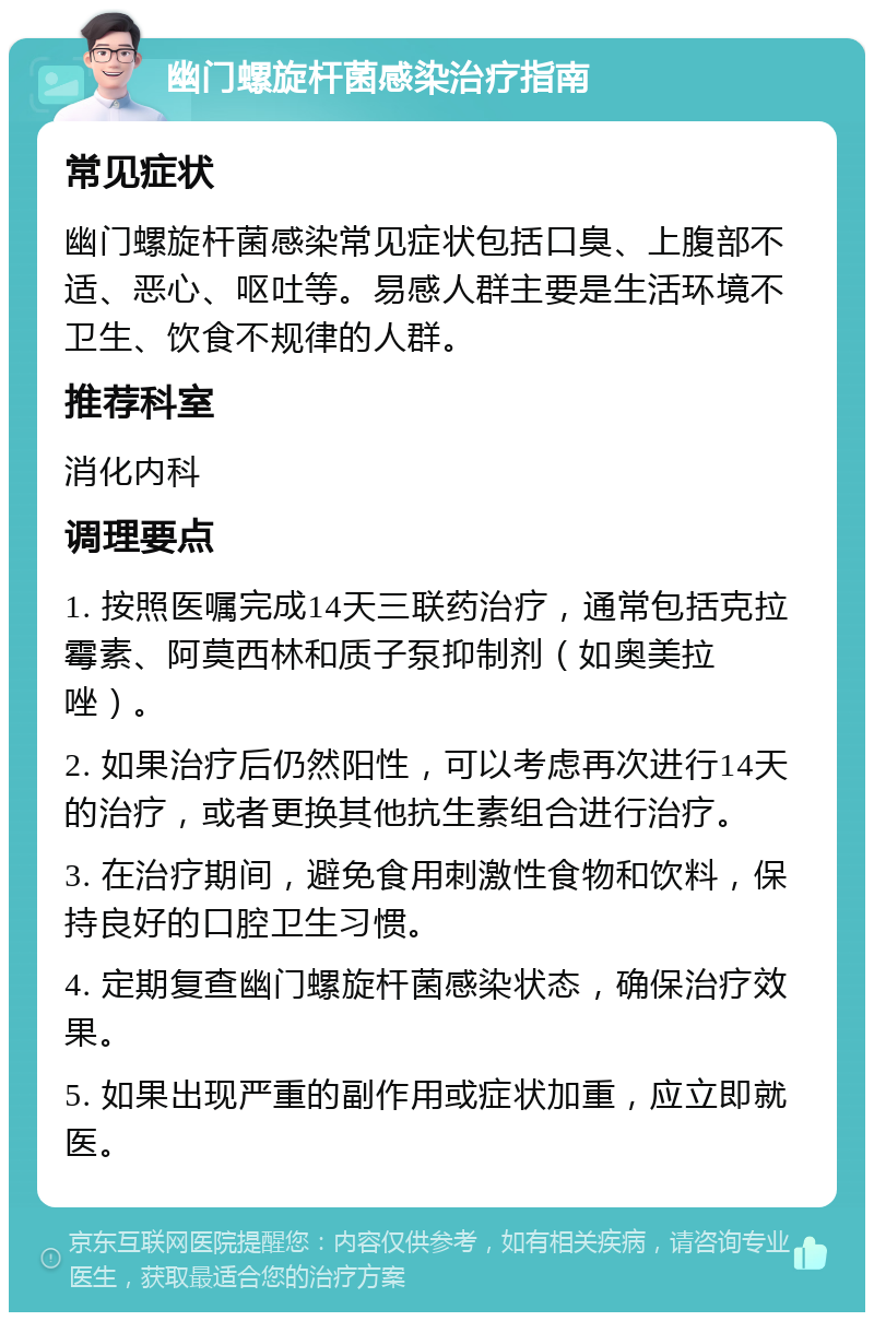 幽门螺旋杆菌感染治疗指南 常见症状 幽门螺旋杆菌感染常见症状包括口臭、上腹部不适、恶心、呕吐等。易感人群主要是生活环境不卫生、饮食不规律的人群。 推荐科室 消化内科 调理要点 1. 按照医嘱完成14天三联药治疗，通常包括克拉霉素、阿莫西林和质子泵抑制剂（如奥美拉唑）。 2. 如果治疗后仍然阳性，可以考虑再次进行14天的治疗，或者更换其他抗生素组合进行治疗。 3. 在治疗期间，避免食用刺激性食物和饮料，保持良好的口腔卫生习惯。 4. 定期复查幽门螺旋杆菌感染状态，确保治疗效果。 5. 如果出现严重的副作用或症状加重，应立即就医。