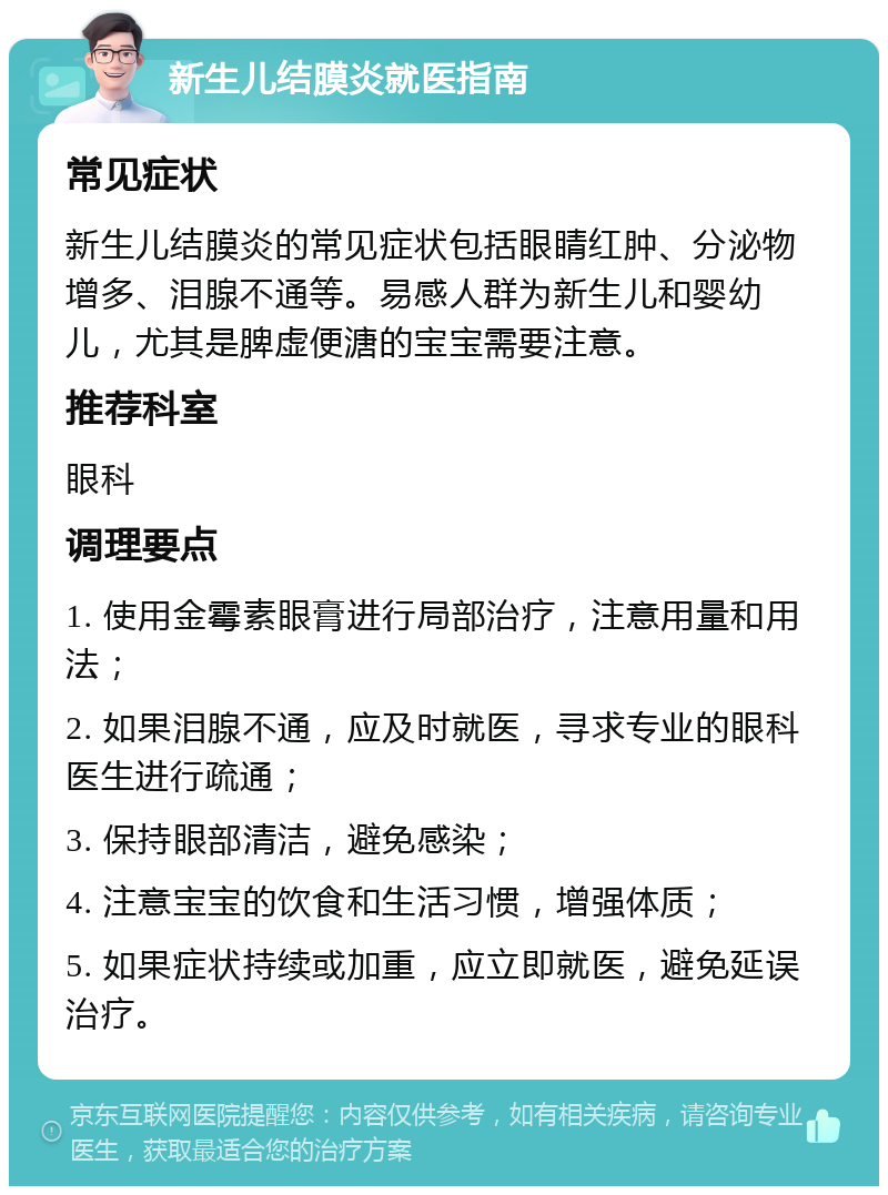 新生儿结膜炎就医指南 常见症状 新生儿结膜炎的常见症状包括眼睛红肿、分泌物增多、泪腺不通等。易感人群为新生儿和婴幼儿，尤其是脾虚便溏的宝宝需要注意。 推荐科室 眼科 调理要点 1. 使用金霉素眼膏进行局部治疗，注意用量和用法； 2. 如果泪腺不通，应及时就医，寻求专业的眼科医生进行疏通； 3. 保持眼部清洁，避免感染； 4. 注意宝宝的饮食和生活习惯，增强体质； 5. 如果症状持续或加重，应立即就医，避免延误治疗。