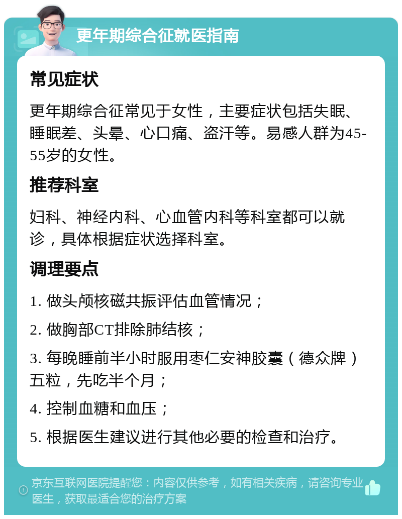 更年期综合征就医指南 常见症状 更年期综合征常见于女性，主要症状包括失眠、睡眠差、头晕、心口痛、盗汗等。易感人群为45-55岁的女性。 推荐科室 妇科、神经内科、心血管内科等科室都可以就诊，具体根据症状选择科室。 调理要点 1. 做头颅核磁共振评估血管情况； 2. 做胸部CT排除肺结核； 3. 每晚睡前半小时服用枣仁安神胶囊（德众牌）五粒，先吃半个月； 4. 控制血糖和血压； 5. 根据医生建议进行其他必要的检查和治疗。