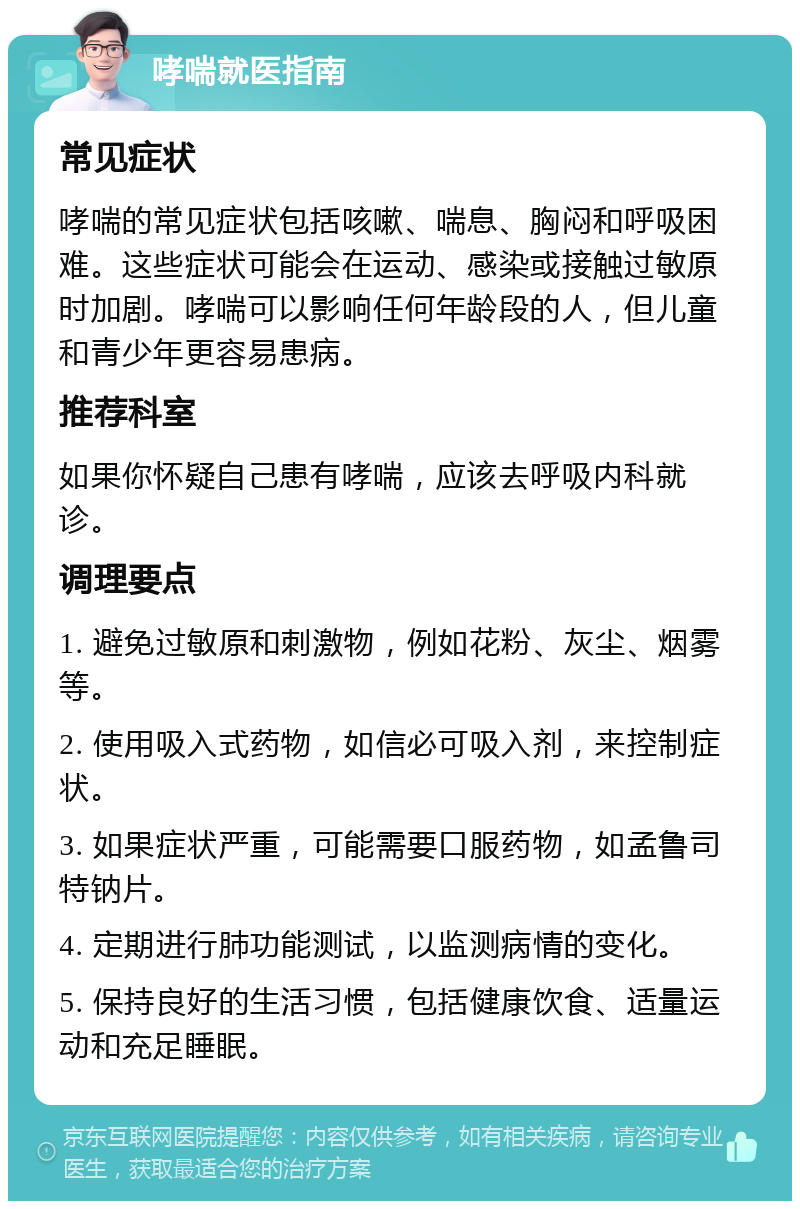 哮喘就医指南 常见症状 哮喘的常见症状包括咳嗽、喘息、胸闷和呼吸困难。这些症状可能会在运动、感染或接触过敏原时加剧。哮喘可以影响任何年龄段的人，但儿童和青少年更容易患病。 推荐科室 如果你怀疑自己患有哮喘，应该去呼吸内科就诊。 调理要点 1. 避免过敏原和刺激物，例如花粉、灰尘、烟雾等。 2. 使用吸入式药物，如信必可吸入剂，来控制症状。 3. 如果症状严重，可能需要口服药物，如孟鲁司特钠片。 4. 定期进行肺功能测试，以监测病情的变化。 5. 保持良好的生活习惯，包括健康饮食、适量运动和充足睡眠。