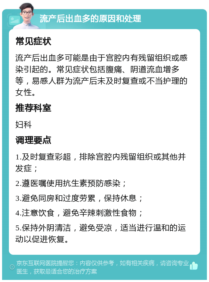 流产后出血多的原因和处理 常见症状 流产后出血多可能是由于宫腔内有残留组织或感染引起的。常见症状包括腹痛、阴道流血增多等，易感人群为流产后未及时复查或不当护理的女性。 推荐科室 妇科 调理要点 1.及时复查彩超，排除宫腔内残留组织或其他并发症； 2.遵医嘱使用抗生素预防感染； 3.避免同房和过度劳累，保持休息； 4.注意饮食，避免辛辣刺激性食物； 5.保持外阴清洁，避免受凉，适当进行温和的运动以促进恢复。