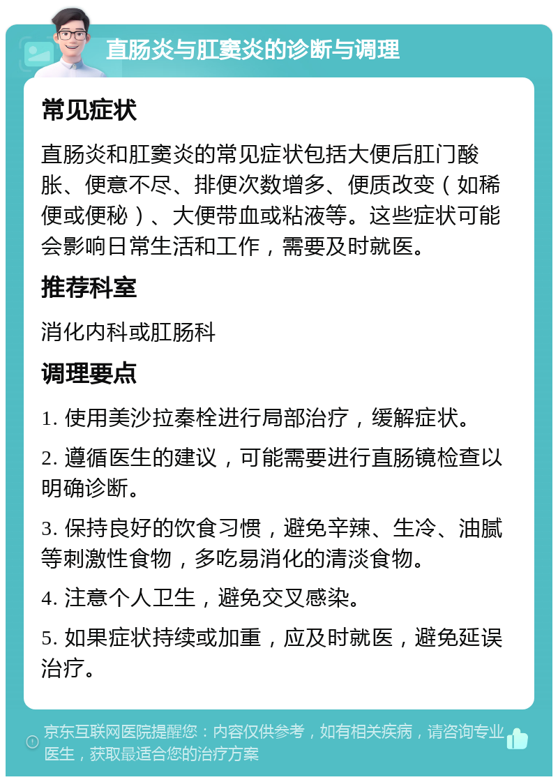 直肠炎与肛窦炎的诊断与调理 常见症状 直肠炎和肛窦炎的常见症状包括大便后肛门酸胀、便意不尽、排便次数增多、便质改变（如稀便或便秘）、大便带血或粘液等。这些症状可能会影响日常生活和工作，需要及时就医。 推荐科室 消化内科或肛肠科 调理要点 1. 使用美沙拉秦栓进行局部治疗，缓解症状。 2. 遵循医生的建议，可能需要进行直肠镜检查以明确诊断。 3. 保持良好的饮食习惯，避免辛辣、生冷、油腻等刺激性食物，多吃易消化的清淡食物。 4. 注意个人卫生，避免交叉感染。 5. 如果症状持续或加重，应及时就医，避免延误治疗。