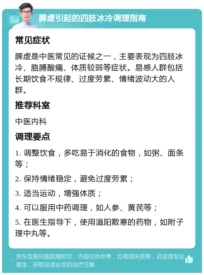 脾虚引起的四肢冰冷调理指南 常见症状 脾虚是中医常见的证候之一，主要表现为四肢冰冷、胳膊酸痛、体质较弱等症状。易感人群包括长期饮食不规律、过度劳累、情绪波动大的人群。 推荐科室 中医内科 调理要点 1. 调整饮食，多吃易于消化的食物，如粥、面条等； 2. 保持情绪稳定，避免过度劳累； 3. 适当运动，增强体质； 4. 可以服用中药调理，如人参、黄芪等； 5. 在医生指导下，使用温阳散寒的药物，如附子理中丸等。