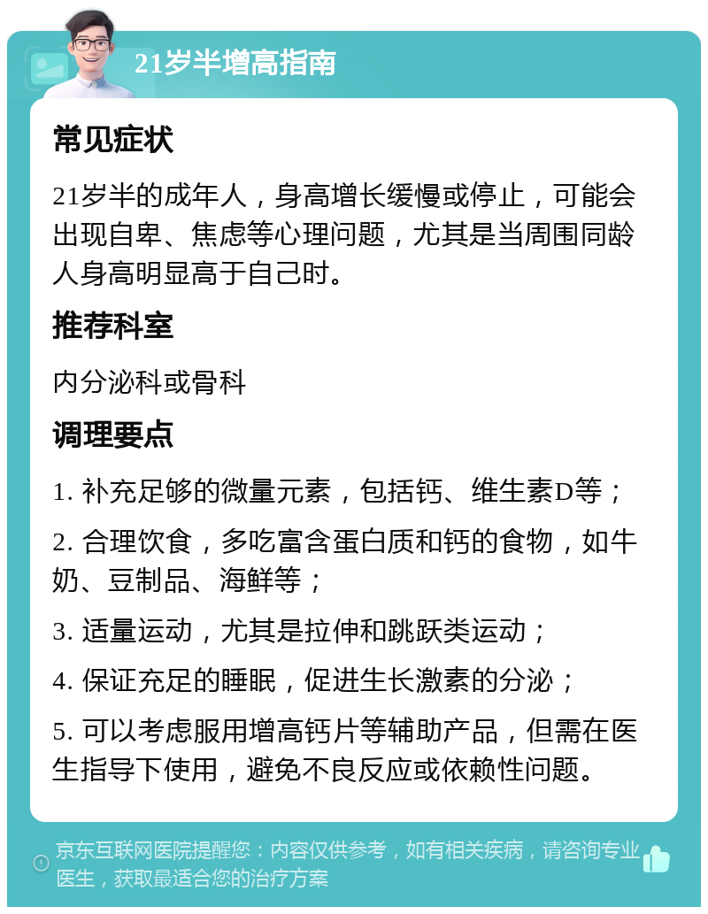 21岁半增高指南 常见症状 21岁半的成年人，身高增长缓慢或停止，可能会出现自卑、焦虑等心理问题，尤其是当周围同龄人身高明显高于自己时。 推荐科室 内分泌科或骨科 调理要点 1. 补充足够的微量元素，包括钙、维生素D等； 2. 合理饮食，多吃富含蛋白质和钙的食物，如牛奶、豆制品、海鲜等； 3. 适量运动，尤其是拉伸和跳跃类运动； 4. 保证充足的睡眠，促进生长激素的分泌； 5. 可以考虑服用增高钙片等辅助产品，但需在医生指导下使用，避免不良反应或依赖性问题。