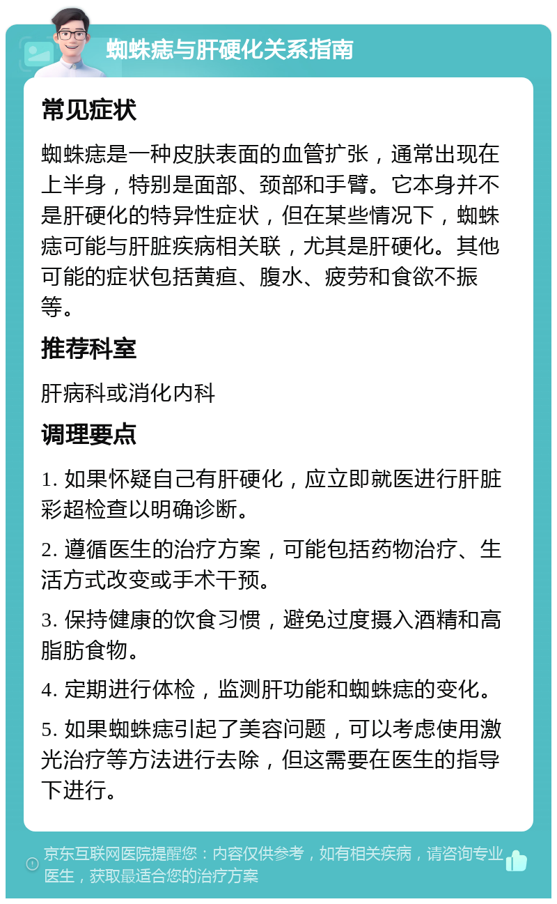 蜘蛛痣与肝硬化关系指南 常见症状 蜘蛛痣是一种皮肤表面的血管扩张，通常出现在上半身，特别是面部、颈部和手臂。它本身并不是肝硬化的特异性症状，但在某些情况下，蜘蛛痣可能与肝脏疾病相关联，尤其是肝硬化。其他可能的症状包括黄疸、腹水、疲劳和食欲不振等。 推荐科室 肝病科或消化内科 调理要点 1. 如果怀疑自己有肝硬化，应立即就医进行肝脏彩超检查以明确诊断。 2. 遵循医生的治疗方案，可能包括药物治疗、生活方式改变或手术干预。 3. 保持健康的饮食习惯，避免过度摄入酒精和高脂肪食物。 4. 定期进行体检，监测肝功能和蜘蛛痣的变化。 5. 如果蜘蛛痣引起了美容问题，可以考虑使用激光治疗等方法进行去除，但这需要在医生的指导下进行。