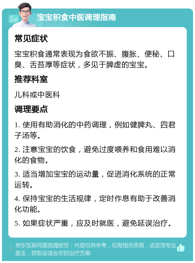 宝宝积食中医调理指南 常见症状 宝宝积食通常表现为食欲不振、腹胀、便秘、口臭、舌苔厚等症状，多见于脾虚的宝宝。 推荐科室 儿科或中医科 调理要点 1. 使用有助消化的中药调理，例如健脾丸、四君子汤等。 2. 注意宝宝的饮食，避免过度喂养和食用难以消化的食物。 3. 适当增加宝宝的运动量，促进消化系统的正常运转。 4. 保持宝宝的生活规律，定时作息有助于改善消化功能。 5. 如果症状严重，应及时就医，避免延误治疗。