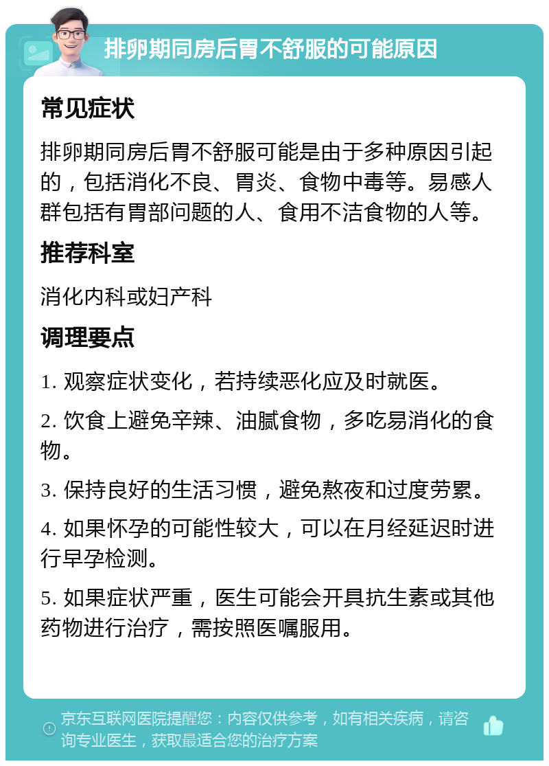 排卵期同房后胃不舒服的可能原因 常见症状 排卵期同房后胃不舒服可能是由于多种原因引起的，包括消化不良、胃炎、食物中毒等。易感人群包括有胃部问题的人、食用不洁食物的人等。 推荐科室 消化内科或妇产科 调理要点 1. 观察症状变化，若持续恶化应及时就医。 2. 饮食上避免辛辣、油腻食物，多吃易消化的食物。 3. 保持良好的生活习惯，避免熬夜和过度劳累。 4. 如果怀孕的可能性较大，可以在月经延迟时进行早孕检测。 5. 如果症状严重，医生可能会开具抗生素或其他药物进行治疗，需按照医嘱服用。