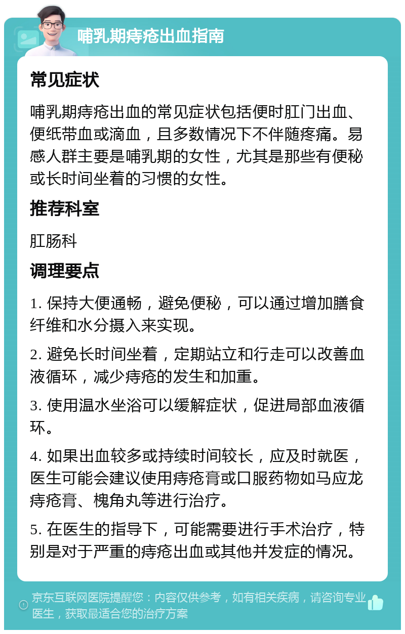 哺乳期痔疮出血指南 常见症状 哺乳期痔疮出血的常见症状包括便时肛门出血、便纸带血或滴血，且多数情况下不伴随疼痛。易感人群主要是哺乳期的女性，尤其是那些有便秘或长时间坐着的习惯的女性。 推荐科室 肛肠科 调理要点 1. 保持大便通畅，避免便秘，可以通过增加膳食纤维和水分摄入来实现。 2. 避免长时间坐着，定期站立和行走可以改善血液循环，减少痔疮的发生和加重。 3. 使用温水坐浴可以缓解症状，促进局部血液循环。 4. 如果出血较多或持续时间较长，应及时就医，医生可能会建议使用痔疮膏或口服药物如马应龙痔疮膏、槐角丸等进行治疗。 5. 在医生的指导下，可能需要进行手术治疗，特别是对于严重的痔疮出血或其他并发症的情况。