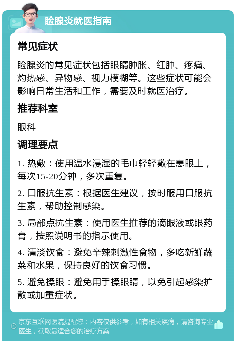 睑腺炎就医指南 常见症状 睑腺炎的常见症状包括眼睛肿胀、红肿、疼痛、灼热感、异物感、视力模糊等。这些症状可能会影响日常生活和工作，需要及时就医治疗。 推荐科室 眼科 调理要点 1. 热敷：使用温水浸湿的毛巾轻轻敷在患眼上，每次15-20分钟，多次重复。 2. 口服抗生素：根据医生建议，按时服用口服抗生素，帮助控制感染。 3. 局部点抗生素：使用医生推荐的滴眼液或眼药膏，按照说明书的指示使用。 4. 清淡饮食：避免辛辣刺激性食物，多吃新鲜蔬菜和水果，保持良好的饮食习惯。 5. 避免揉眼：避免用手揉眼睛，以免引起感染扩散或加重症状。