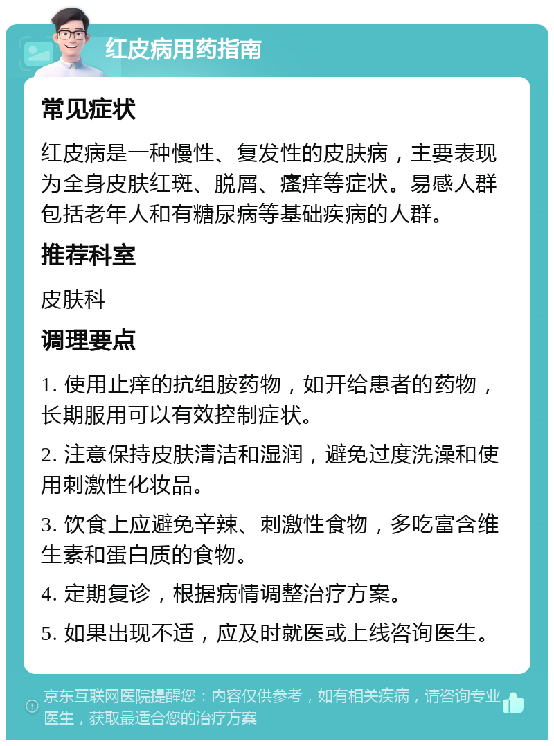 红皮病用药指南 常见症状 红皮病是一种慢性、复发性的皮肤病，主要表现为全身皮肤红斑、脱屑、瘙痒等症状。易感人群包括老年人和有糖尿病等基础疾病的人群。 推荐科室 皮肤科 调理要点 1. 使用止痒的抗组胺药物，如开给患者的药物，长期服用可以有效控制症状。 2. 注意保持皮肤清洁和湿润，避免过度洗澡和使用刺激性化妆品。 3. 饮食上应避免辛辣、刺激性食物，多吃富含维生素和蛋白质的食物。 4. 定期复诊，根据病情调整治疗方案。 5. 如果出现不适，应及时就医或上线咨询医生。