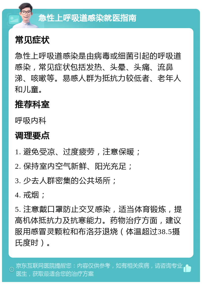 急性上呼吸道感染就医指南 常见症状 急性上呼吸道感染是由病毒或细菌引起的呼吸道感染，常见症状包括发热、头晕、头痛、流鼻涕、咳嗽等。易感人群为抵抗力较低者、老年人和儿童。 推荐科室 呼吸内科 调理要点 1. 避免受凉、过度疲劳，注意保暖； 2. 保持室内空气新鲜、阳光充足； 3. 少去人群密集的公共场所； 4. 戒烟； 5. 注意戴口罩防止交叉感染，适当体育锻炼，提高机体抵抗力及抗寒能力。药物治疗方面，建议服用感冒灵颗粒和布洛芬退烧（体温超过38.5摄氏度时）。