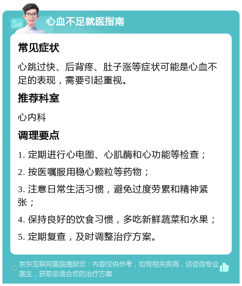 心血不足就医指南 常见症状 心跳过快、后背疼、肚子涨等症状可能是心血不足的表现，需要引起重视。 推荐科室 心内科 调理要点 1. 定期进行心电图、心肌酶和心功能等检查； 2. 按医嘱服用稳心颗粒等药物； 3. 注意日常生活习惯，避免过度劳累和精神紧张； 4. 保持良好的饮食习惯，多吃新鲜蔬菜和水果； 5. 定期复查，及时调整治疗方案。