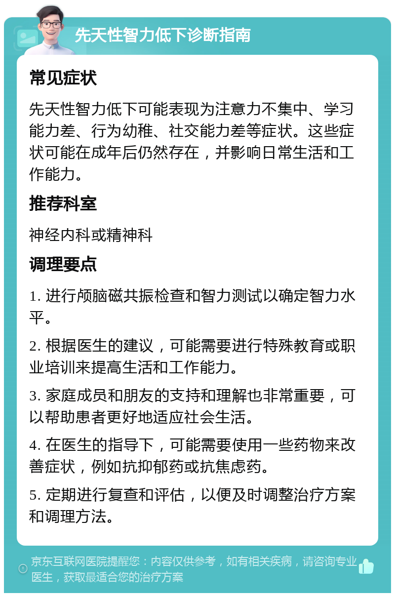 先天性智力低下诊断指南 常见症状 先天性智力低下可能表现为注意力不集中、学习能力差、行为幼稚、社交能力差等症状。这些症状可能在成年后仍然存在，并影响日常生活和工作能力。 推荐科室 神经内科或精神科 调理要点 1. 进行颅脑磁共振检查和智力测试以确定智力水平。 2. 根据医生的建议，可能需要进行特殊教育或职业培训来提高生活和工作能力。 3. 家庭成员和朋友的支持和理解也非常重要，可以帮助患者更好地适应社会生活。 4. 在医生的指导下，可能需要使用一些药物来改善症状，例如抗抑郁药或抗焦虑药。 5. 定期进行复查和评估，以便及时调整治疗方案和调理方法。