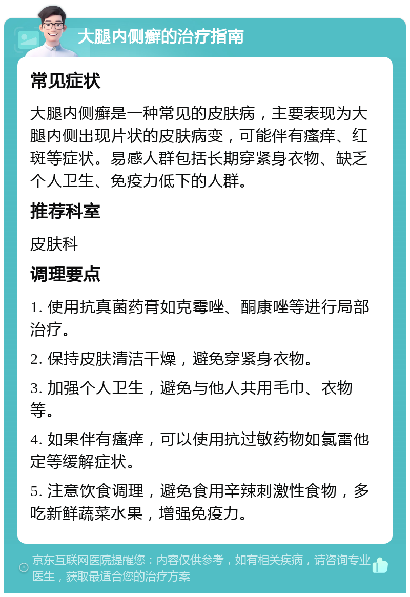 大腿内侧癣的治疗指南 常见症状 大腿内侧癣是一种常见的皮肤病，主要表现为大腿内侧出现片状的皮肤病变，可能伴有瘙痒、红斑等症状。易感人群包括长期穿紧身衣物、缺乏个人卫生、免疫力低下的人群。 推荐科室 皮肤科 调理要点 1. 使用抗真菌药膏如克霉唑、酮康唑等进行局部治疗。 2. 保持皮肤清洁干燥，避免穿紧身衣物。 3. 加强个人卫生，避免与他人共用毛巾、衣物等。 4. 如果伴有瘙痒，可以使用抗过敏药物如氯雷他定等缓解症状。 5. 注意饮食调理，避免食用辛辣刺激性食物，多吃新鲜蔬菜水果，增强免疫力。